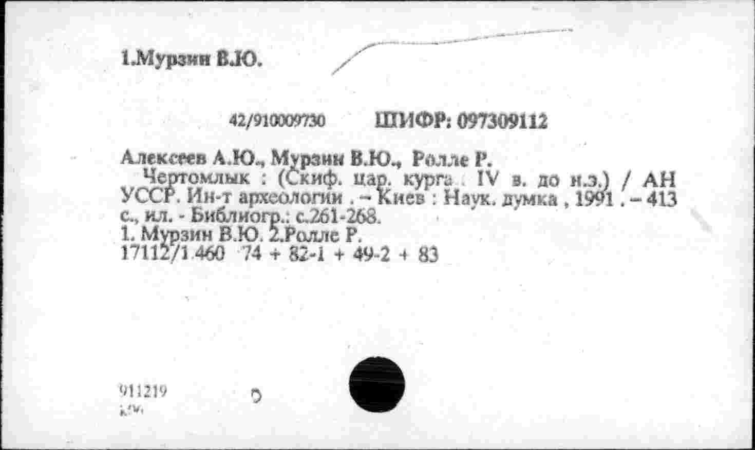 ﻿ІЛІурзин В.Ю.
42/910009730 ШИФР: 097309112
Алексеев А.Ю., Мурзин В.Ю., Ролле Р.
Чертомлык : (Скиф. нар. курга IV в. до н.х) / АН УССР. Ин-т археологии . - Киев : Наук, думка , 1991. - 413 с., ил. - Библиогр.. с.261-268.
1. Мурзин В.Ю. 2.Ролле Р.
17112/1 460 74 + 82-1 + 49-2 ч 83
911219 к?*-
0